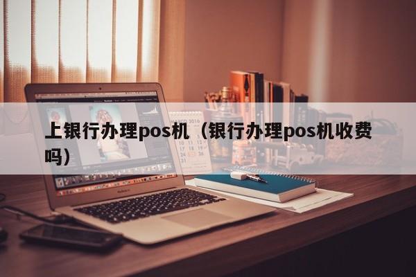 上银行办理pos机（银行办理pos机收费吗）