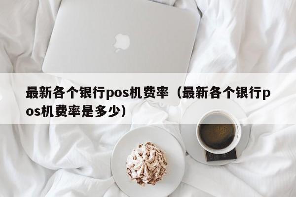 最新各个银行pos机费率（最新各个银行pos机费率是多少）