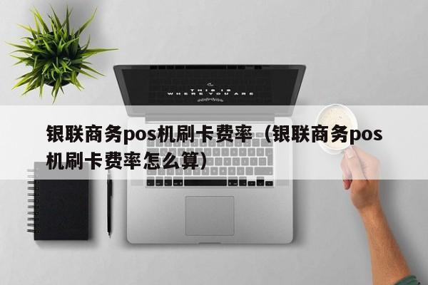 银联商务pos机刷卡费率（银联商务pos机刷卡费率怎么算）