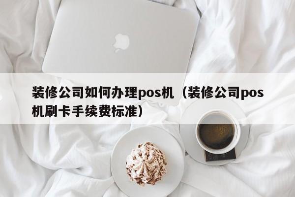 装修公司如何办理pos机（装修公司pos机刷卡手续费标准）