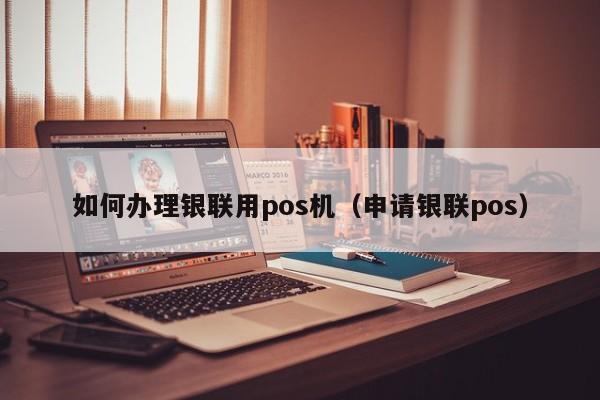 如何办理银联用pos机（申请银联pos）