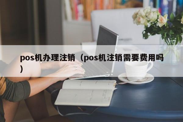 pos机办理注销（pos机注销需要费用吗）