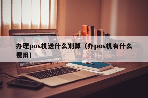 办理pos机送什么划算（办pos机有什么费用）