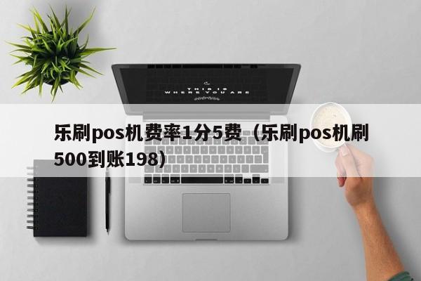 乐刷pos机费率1分5费（乐刷pos机刷500到账198）