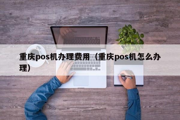 重庆pos机办理费用（重庆pos机怎么办理）