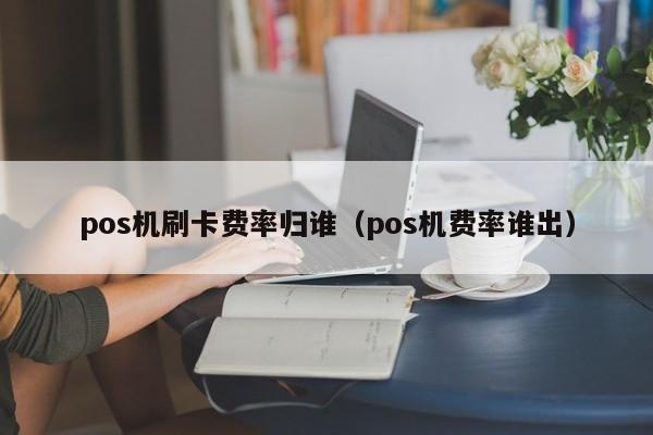 pos机刷卡费率归谁（pos机费率谁出）