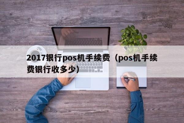 2017银行pos机手续费（pos机手续费银行收多少）