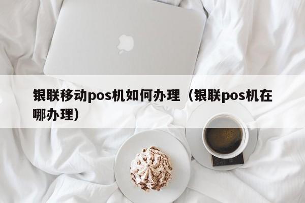 银联移动pos机如何办理（银联pos机在哪办理）