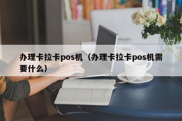 办理卡拉卡pos机（办理卡拉卡pos机需要什么）