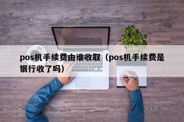 pos机手续费由谁收取（pos机手续费是银行收了吗）