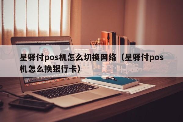 星驿付pos机怎么切换网络（星驿付pos机怎么换银行卡）