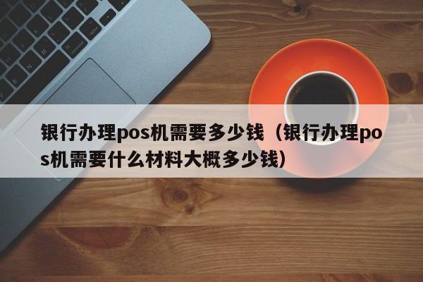 银行办理pos机需要多少钱（银行办理pos机需要什么材料大概多少钱）