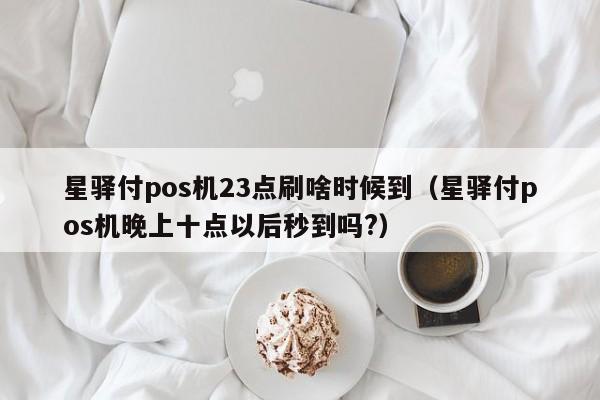 星驿付pos机23点刷啥时候到（星驿付pos机晚上十点以后秒到吗?）