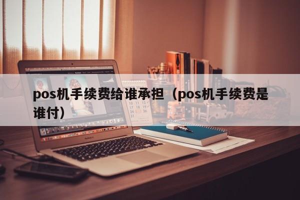 pos机手续费给谁承担（pos机手续费是谁付）