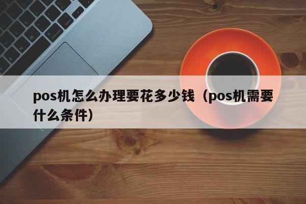 pos机怎么办理要花多少钱（pos机需要什么条件）