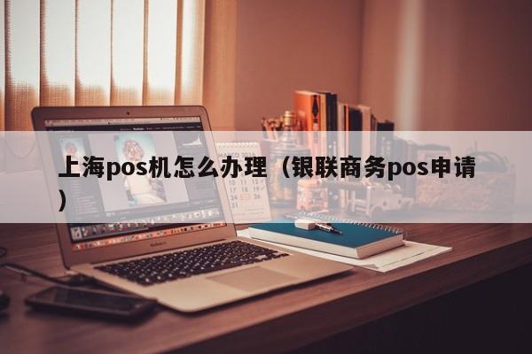 上海pos机怎么办理（银联商务pos申请）