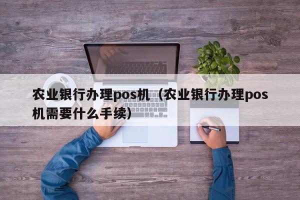 农业银行办理pos机（农业银行办理pos机需要什么手续）