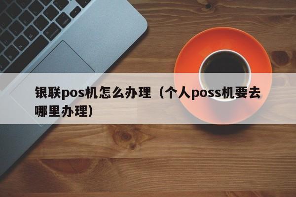 银联pos机怎么办理（个人poss机要去哪里办理）