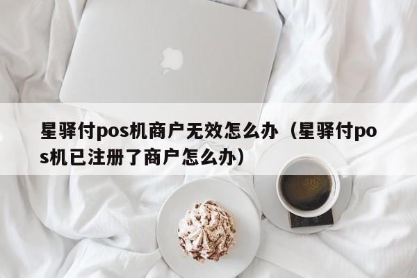 星驿付pos机商户无效怎么办（星驿付pos机已注册了商户怎么办）