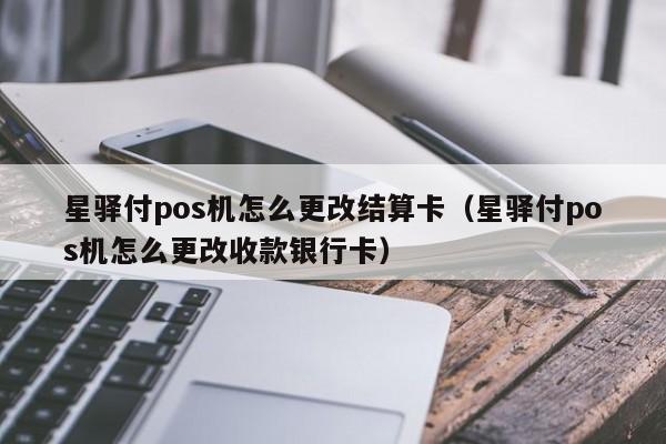 星驿付pos机怎么更改结算卡（星驿付pos机怎么更改收款银行卡）