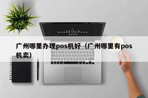 广州哪里办理pos机好（广州哪里有pos机卖）