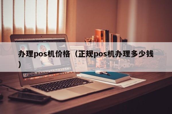 办理pos机价格（正规pos机办理多少钱）