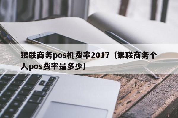 银联商务pos机费率2017（银联商务个人pos费率是多少）