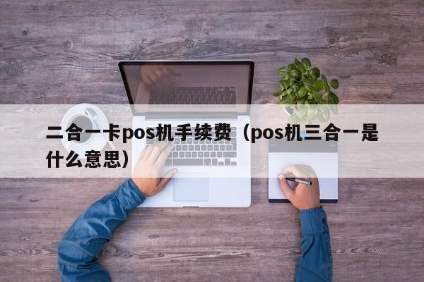 二合一卡pos机手续费（pos机三合一是什么意思）