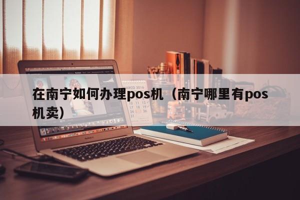 在南宁如何办理pos机（南宁哪里有pos机卖）