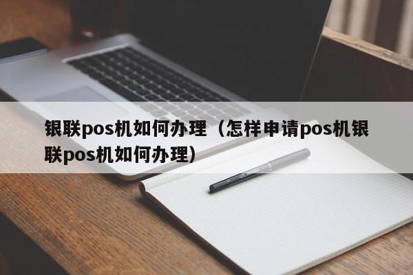 银联pos机如何办理（怎样申请pos机银联pos机如何办理）