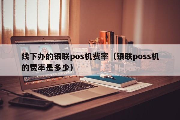 线下办的银联pos机费率（银联poss机的费率是多少）