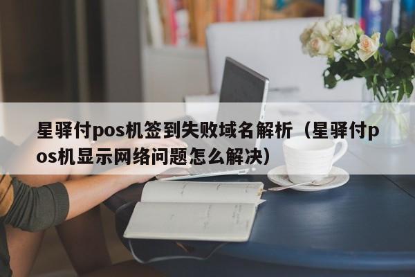 星驿付pos机签到失败域名解析（星驿付pos机显示网络问题怎么解决）