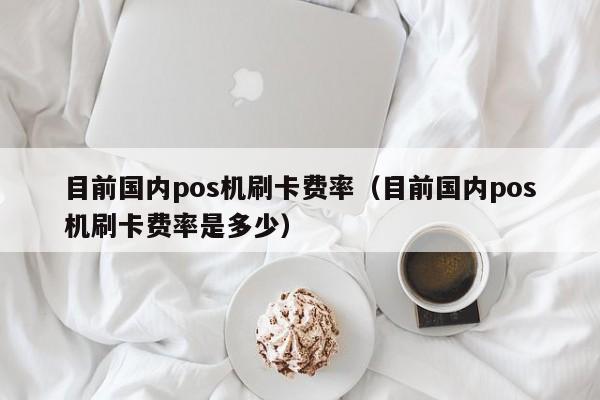 目前国内pos机刷卡费率（目前国内pos机刷卡费率是多少）