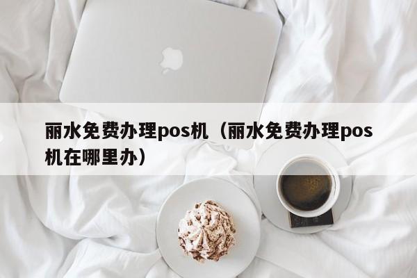 丽水免费办理pos机（丽水免费办理pos机在哪里办）